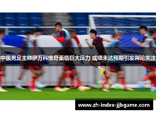 中国男足主帅伊万科维奇面临巨大压力 成绩未达预期引发舆论关注