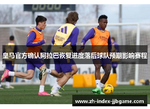 皇马官方确认阿拉巴恢复进度落后球队预期影响赛程 皇马官方确认阿拉巴恢复进度落后球队预期影响赛程