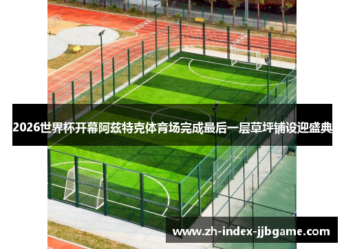 2026世界杯开幕阿兹特克体育场完成最后一层草坪铺设迎盛典 2026世界杯开幕阿兹特克体育场完成最后一层草坪铺设迎盛典